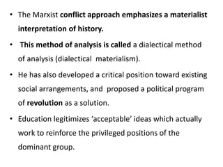 • The Marxist conflict approach emphasizes a materialist
interpretation of history.
• This method of analysis is called a dialectical method
of analysis (dialectical materialism).
• He has also developed a critical position toward existing
social arrangements, and proposed a political program
of revolution as a solution.
• Education legitimizes ‘acceptable’ ideas which actually
work to reinforce the privileged positions of the
dominant group.
 