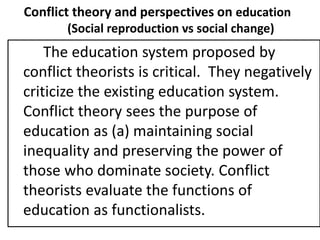 Conflict theory and perspectives on education
(Social reproduction vs social change)
The education system proposed by
conflict theorists is critical. They negatively
criticize the existing education system.
Conflict theory sees the purpose of
education as (a) maintaining social
inequality and preserving the power of
those who dominate society. Conflict
theorists evaluate the functions of
education as functionalists.
 
