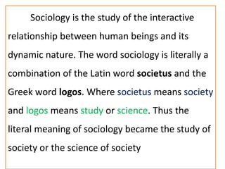 Sociology is the study of the interactive
relationship between human beings and its
dynamic nature. The word sociology is literally a
combination of the Latin word societus and the
Greek word logos. Where societus means society
and logos means study or science. Thus the
literal meaning of sociology became the study of
society or the science of society
 
