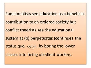 Functionalists see education as a beneficial
contribution to an ordered society but
conflict theorists see the educational
system as (b) perpetuates (continue) the
status quo -oyf:ylt_by boring the lower
classes into being obedient workers.
 