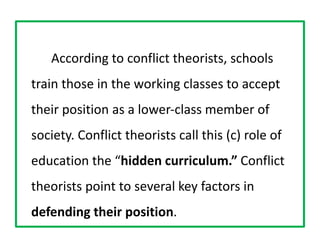 According to conflict theorists, schools
train those in the working classes to accept
their position as a lower‐class member of
society. Conflict theorists call this (c) role of
education the “hidden curriculum.” Conflict
theorists point to several key factors in
defending their position.
 