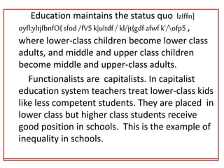 Education maintains the status quo lzIffn]
oyfl:yltjfbnfO{sfod /fV5 k|ultdf/ kl/jt{gdfafwfk'/ofp5 ,
where lower-class children become lower class
adults, and middle and upper class children
become middle and upper-class adults.
Functionalists are capitalists. In capitalist
education system teachers treat lower-class kids
like less competent students. They are placed in
lower class but higher class students receive
good position in schools. This is the example of
inequality in schools.
Education maintains the status quo lzIffn]
oyfl:yltjfbnfO{sfod /fV5 k|ultdf/ kl/jt{gdfafwfk'/ofp5 ,
where lower-class children become lower class
adults, and middle and upper class children
become middle and upper-class adults.
Functionalists are capitalists. In capitalist
education system teachers treat lower-class kids
like less competent students. They are placed in
lower class but higher class students receive
good position in schools. This is the example of
inequality in schools.
 