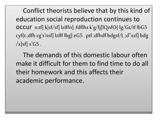 Conflict theorists believe that by this kind of
education social reproduction continues to
occur o:tf]k|sf/sf]lzIffn] ;fdflhsk'g/fj[lQnfO{lg/Gt/tflbG5
cyf{t ;dfh cg's'nsf]lzIfflbg] eG5 . ptf ;dfhdfbdgsf/L ;d"xsf] bdg
/x]sf] x'G5 .
The demands of this domestic labour often
make it difficult for them to find time to do all
their homework and this affects their
academic performance.
Conflict theorists believe that by this kind of
education social reproduction continues to
occur o:tf]k|sf/sf]lzIffn] ;fdflhsk'g/fj[lQnfO{lg/Gt/tflbG5
cyf{t ;dfh cg's'nsf]lzIfflbg] eG5 . ptf ;dfhdfbdgsf/L ;d"xsf] bdg
/x]sf] x'G5 .
The demands of this domestic labour often
make it difficult for them to find time to do all
their homework and this affects their
academic performance.
 