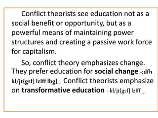 Conflict theorists see education not as a
social benefit or opportunity, but as a
powerful means of maintaining power
structures and creating a passive work force
for capitalism.
So, conflict theory emphasizes change.
They prefer education for social change -;dfh
kl/jt{gsf]lzIff lbg]_. Conflict theorists emphasize
on transformative education - kl/jt{gsf] lzIff_.
 
