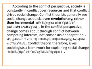 According to the conflict perspective, society is
constantly in conflict over resources and that conflict
drives social change. Conflict theorists generally see
social change as quick, even revolutionary, rather
than incremental -;dfh kl/jt{glta| ultdf x'gk5{/ of]
qmflGtsf/L:j?kdf x'g'k5{ _. In the conflict perspective,
change comes about through conflict between
competing interests, not consensus or adaptation -
kl/jt{g4Gbaf6;'? x'G5 , of];xdltaf6jf:jLsf/f]lStaf6cfpb}g,To;}n]bGt
;ssf/fTdss'/fxf]_. Conflict theory, therefore, gives
sociologists a framework for explaining social change
-To;}n]kl/jt{gsf]9fFrftof/ug'{k5{,kl/jt{gcfj:os5 _.
 