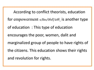 According to conflict theorists, education
for empowerment-z;lSts/0fsf] lzIff_is another type
of education : This type of education
encourages the poor, women, dalit and
marginalized group of people to have rights of
the citizens. This education shows their rights
and revolution for rights.
 