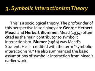 This is a sociological theory.The profounder of
this perspective in sociology are George Herbert
Mead and Herbert Blummer. Mead (1934) often
cited as the main contributor to symbolic
interactionism. Blumer (1969) was Mead’s
Student. He is credited with the term “symbolic
interactionism.” He also summarized the basic
assumptions of symbolic interaction from Mead’s
earlier work.
 