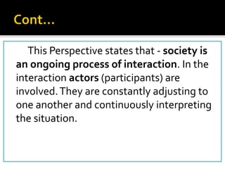 This Perspective states that - society is
an ongoing process of interaction. In the
interaction actors (participants) are
involved.They are constantly adjusting to
one another and continuously interpreting
the situation.
 