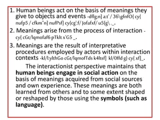 1. Human beings act on the basis of meanings they
give to objects and events -dflg;n]a:t'/ 36gfnfO{cy{
nufp5/cfkm"n]nufPsf]cy{cg';f/Jofafxf/u5{g._.
2. Meanings arise from the process of interaction -
cy{ cGt/lqmofaf6pTkltx'G5_.
3. Meanings are the result of interpretative
procedures employed by actors within interaction
contexts -kl/l:ylthGocGt/lqmofTdsk4ltsf] kl/0ffdg} cy{xf]_.
The interactionist perspective maintains that
human beings engage in social action on the
basis of meanings acquired from social sources
and own experience. These meanings are both
learned from others and to some extent shaped
or reshaped by those using the symbols (such as
language).
 