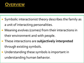  Symbolic interactionist theory describes the family as
a unit of interacting personalities.
 Meaning evolves (comes) from their interactions in
their environment and with people.
 These interactions are subjectively interpreted
through existing symbols.
 Understanding these symbols is important in
understanding human behavior.
 