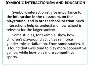 SYMBOLIC INTERACTIONISM AND EDUCATION
Symbolic interactionist give importance to
the interaction in the classroom, on the
playground, and in other school location. Such
interactions help us understand how school is
relevant for the larger society.
Some studies, for example, show how
children’s playground activities reinforce
gender-role socialization. From some studies, it
is found that Girls tend to play more cooperative
games, while boys play more competitive
sports.
 