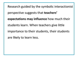 Research guided by the symbolic interactionist
perspective suggests that teachers’
expectations may influence how much their
students learn. When teachers give little
importance to their students, their students
are likely to learn less.
 