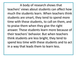 A body of research shows that
teachers’ views about students can affect how
much the students learn. When teachers think
students are smart, they tend to spend more
time with these students, to call on them, and
to praise them when they give the right
answer. These students learn more because of
their teachers’ behavior. But when teachers
think students are less bright, they tend to
spend less time with these students and to act
in a way that leads them to learn less.
 