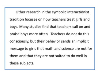 Other research in the symbolic interactionist
tradition focuses on how teachers treat girls and
boys. Many studies find that teachers call on and
praise boys more often . Teachers do not do this
consciously, but their behavior sends an implicit
message to girls that math and science are not for
them and that they are not suited to do well in
these subjects.
 