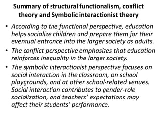 Summary of structural functionalism, conflict
theory and Symbolic interactionist theory
• According to the functional perspective, education
helps socialize children and prepare them for their
eventual entrance into the larger society as adults.
• The conflict perspective emphasizes that education
reinforces inequality in the larger society.
• The symbolic interactionist perspective focuses on
social interaction in the classroom, on school
playgrounds, and at other school-related venues.
Social interaction contributes to gender-role
socialization, and teachers’ expectations may
affect their students’ performance.
 