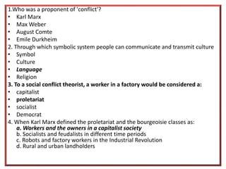 1.Who was a proponent of 'conflict'?
• Karl Marx
• Max Weber
• August Comte
• Emile Durkheim
2. Through which symbolic system people can communicate and transmit culture
• Symbol
• Culture
• Language
• Religion
3. To a social conflict theorist, a worker in a factory would be considered a:
• capitalist
• proletariat
• socialist
• Democrat
4. When Karl Marx defined the proletariat and the bourgeoisie classes as:
a. Workers and the owners in a capitalist society
b. Socialists and feudalists in different time periods
c. Robots and factory workers in the Industrial Revolution
d. Rural and urban landholders
 