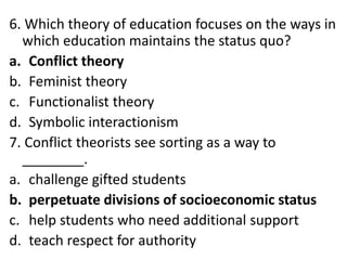 6. Which theory of education focuses on the ways in
which education maintains the status quo?
a. Conflict theory
b. Feminist theory
c. Functionalist theory
d. Symbolic interactionism
7. Conflict theorists see sorting as a way to
________.
a. challenge gifted students
b. perpetuate divisions of socioeconomic status
c. help students who need additional support
d. teach respect for authority
 