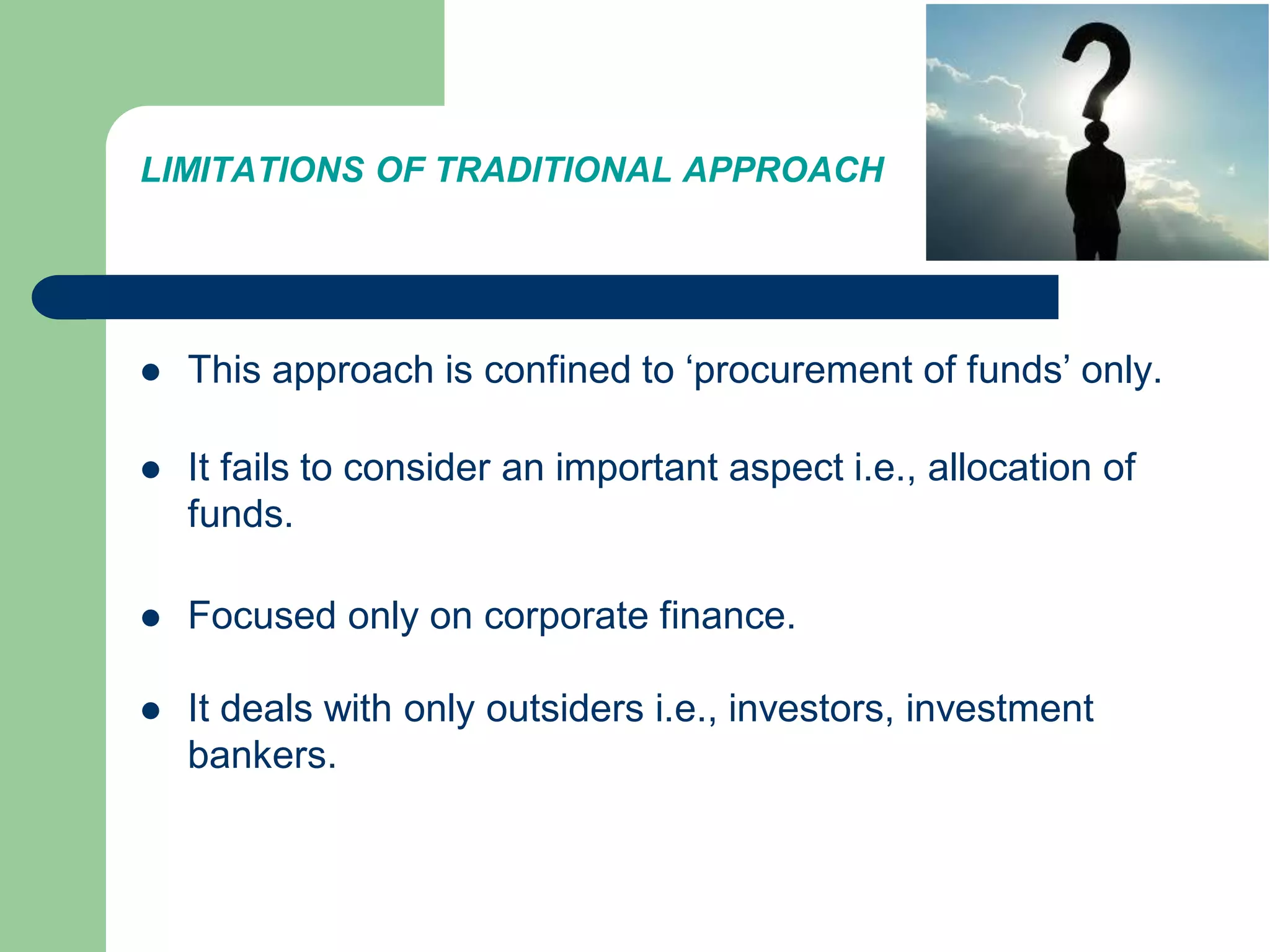 LIMITATIONS OF TRADITIONAL APPROACH
 This approach is confined to ‘procurement of funds’ only.
 It fails to consider an important aspect i.e., allocation of
funds.
 Focused only on corporate finance.
 It deals with only outsiders i.e., investors, investment
bankers.
 