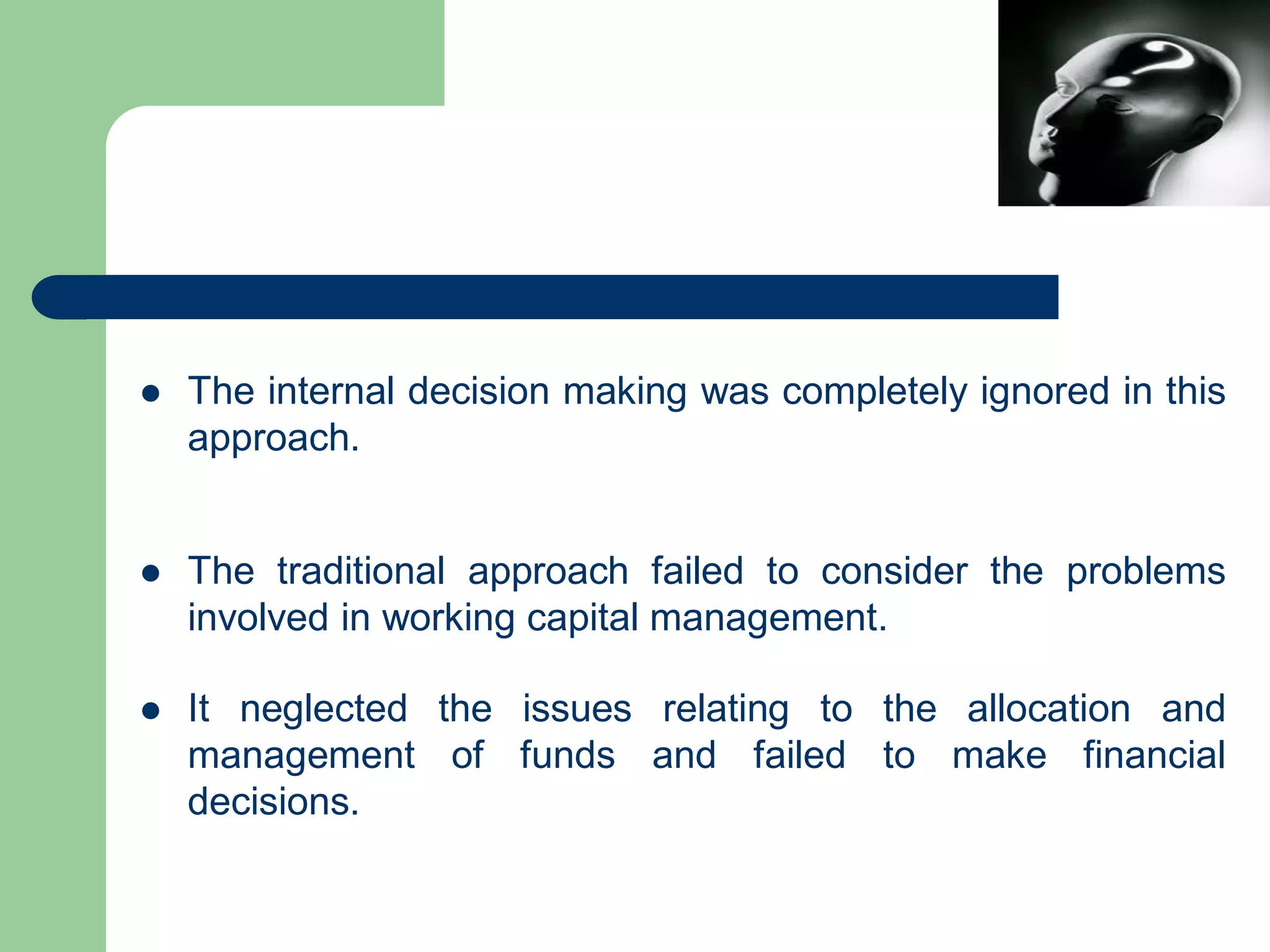  The internal decision making was completely ignored in this
approach.
 The traditional approach failed to consider the problems
involved in working capital management.
 It neglected the issues relating to the allocation and
management of funds and failed to make financial
decisions.
 