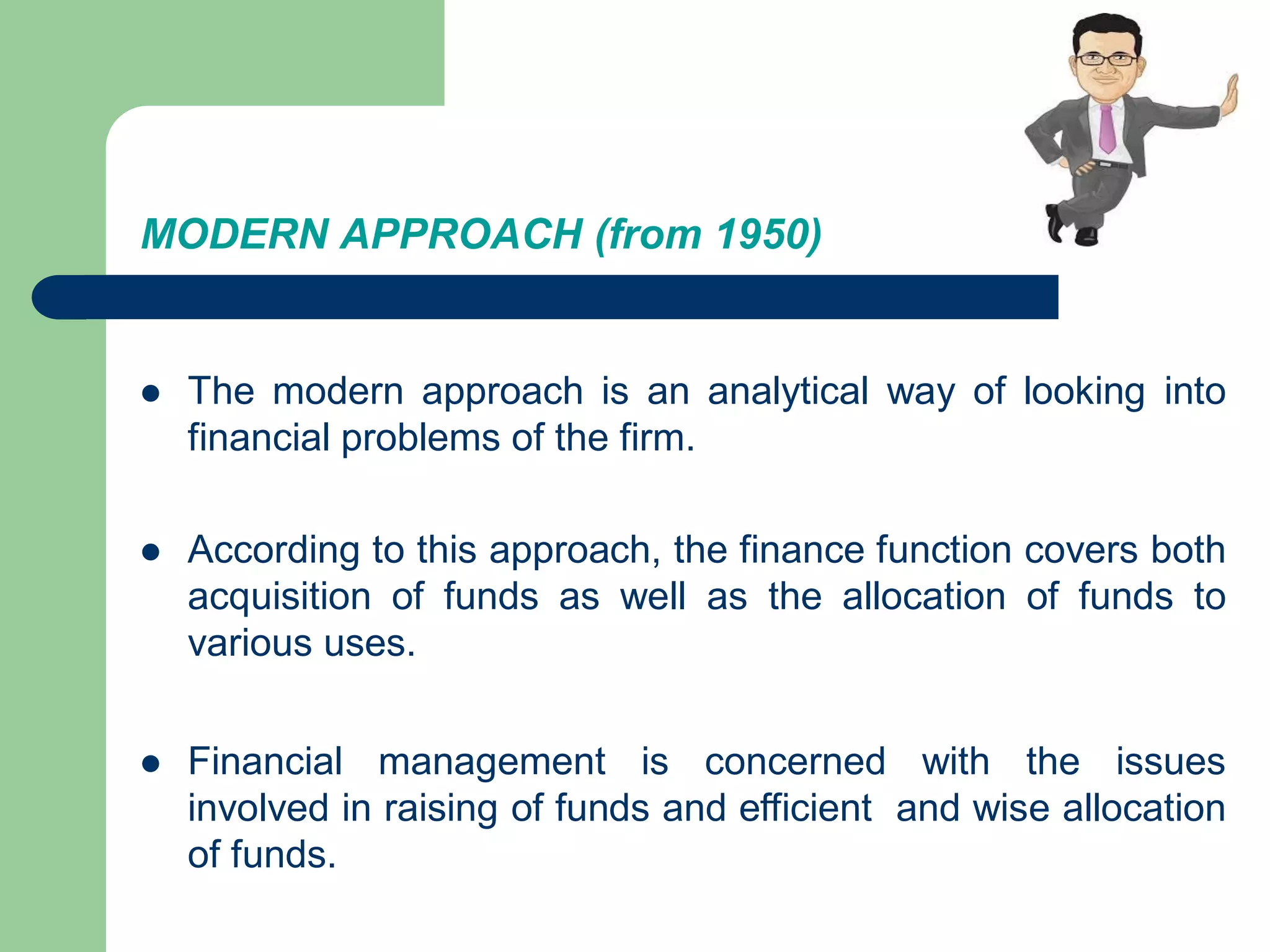 MODERN APPROACH (from 1950)
 The modern approach is an analytical way of looking into
financial problems of the firm.
 According to this approach, the finance function covers both
acquisition of funds as well as the allocation of funds to
various uses.
 Financial management is concerned with the issues
involved in raising of funds and efficient and wise allocation
of funds.
 