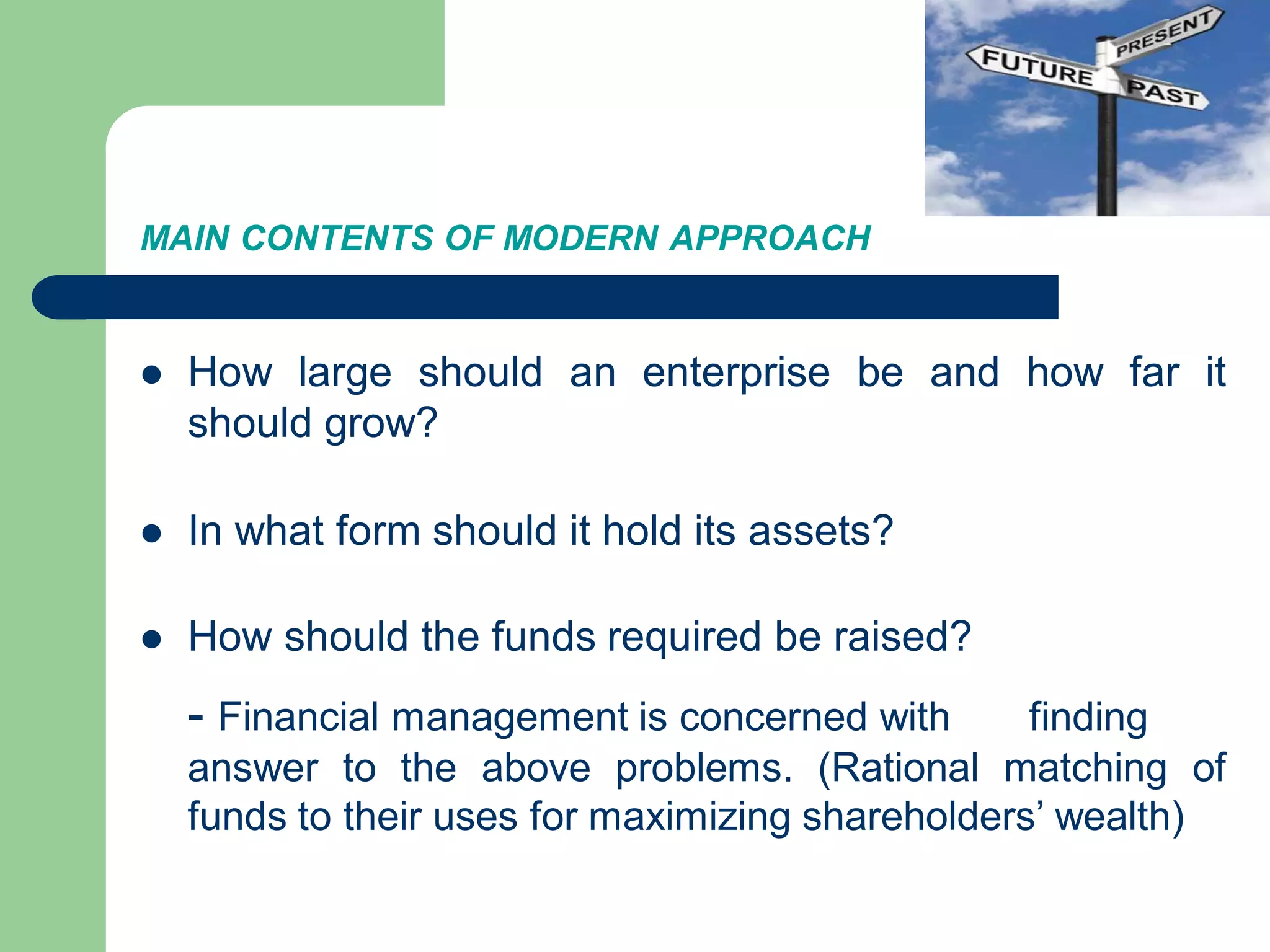 MAIN CONTENTS OF MODERN APPROACH
 How large should an enterprise be and how far it
should grow?
 In what form should it hold its assets?
 How should the funds required be raised?
- Financial management is concerned with finding
answer to the above problems. (Rational matching of
funds to their uses for maximizing shareholders’ wealth)
 