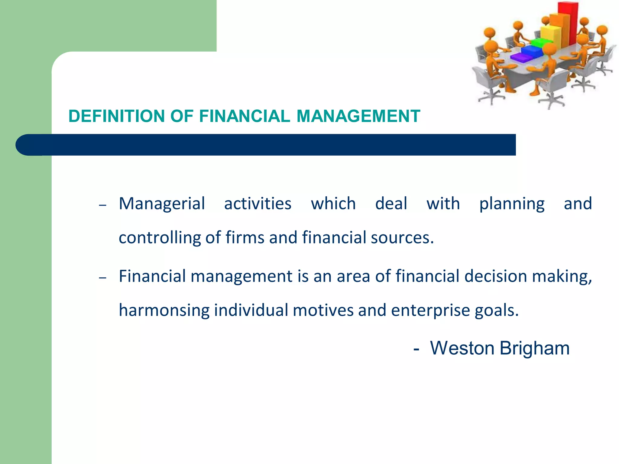 DEFINITION OF FINANCIAL MANAGEMENT
– Managerial activities which deal with planning and
controlling of firms and financial sources.
– Financial management is an area of financial decision making,
harmonsing individual motives and enterprise goals.
- Weston Brigham
 