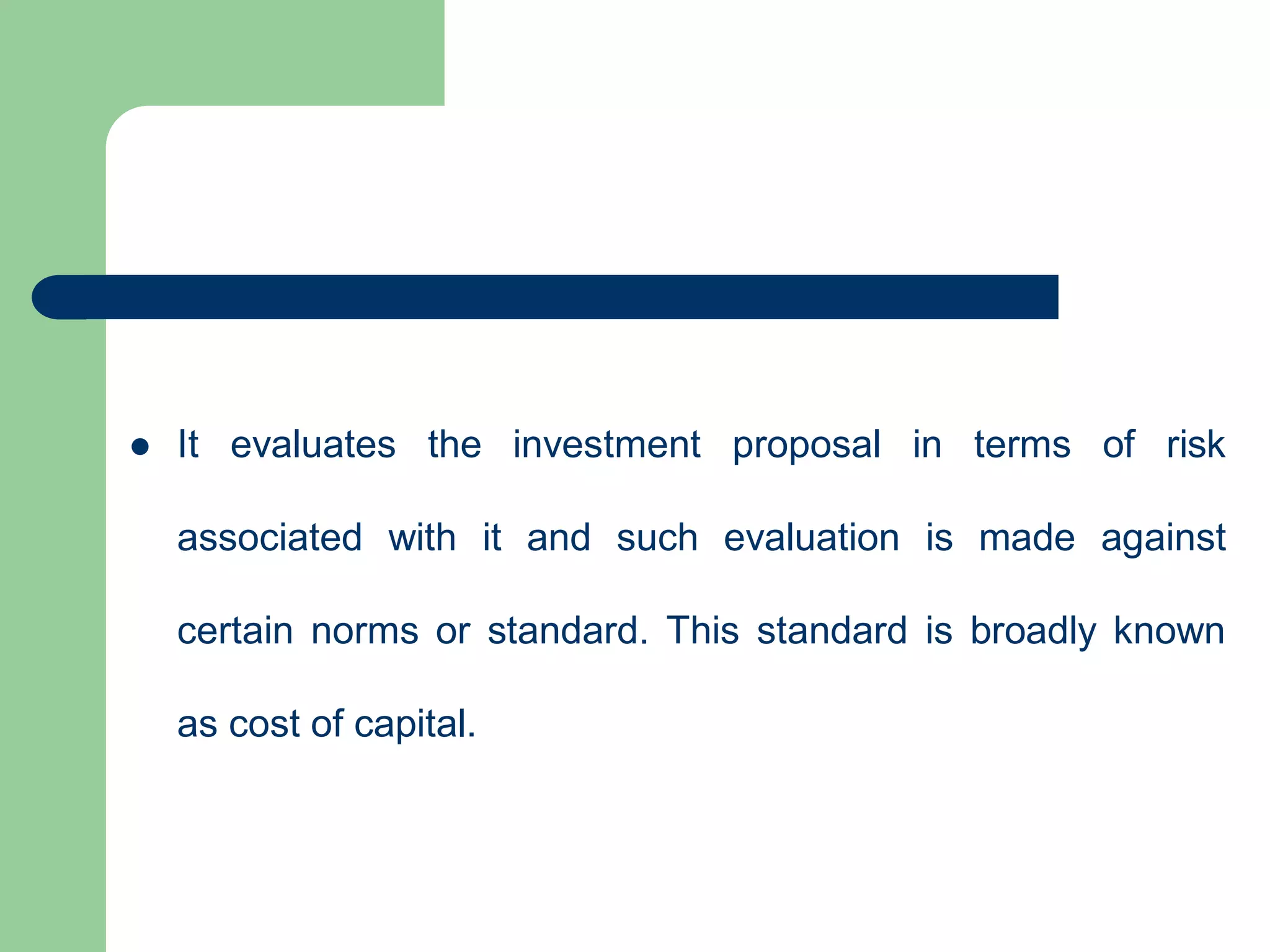  It evaluates the investment proposal in terms of risk
associated with it and such evaluation is made against
certain norms or standard. This standard is broadly known
as cost of capital.
 