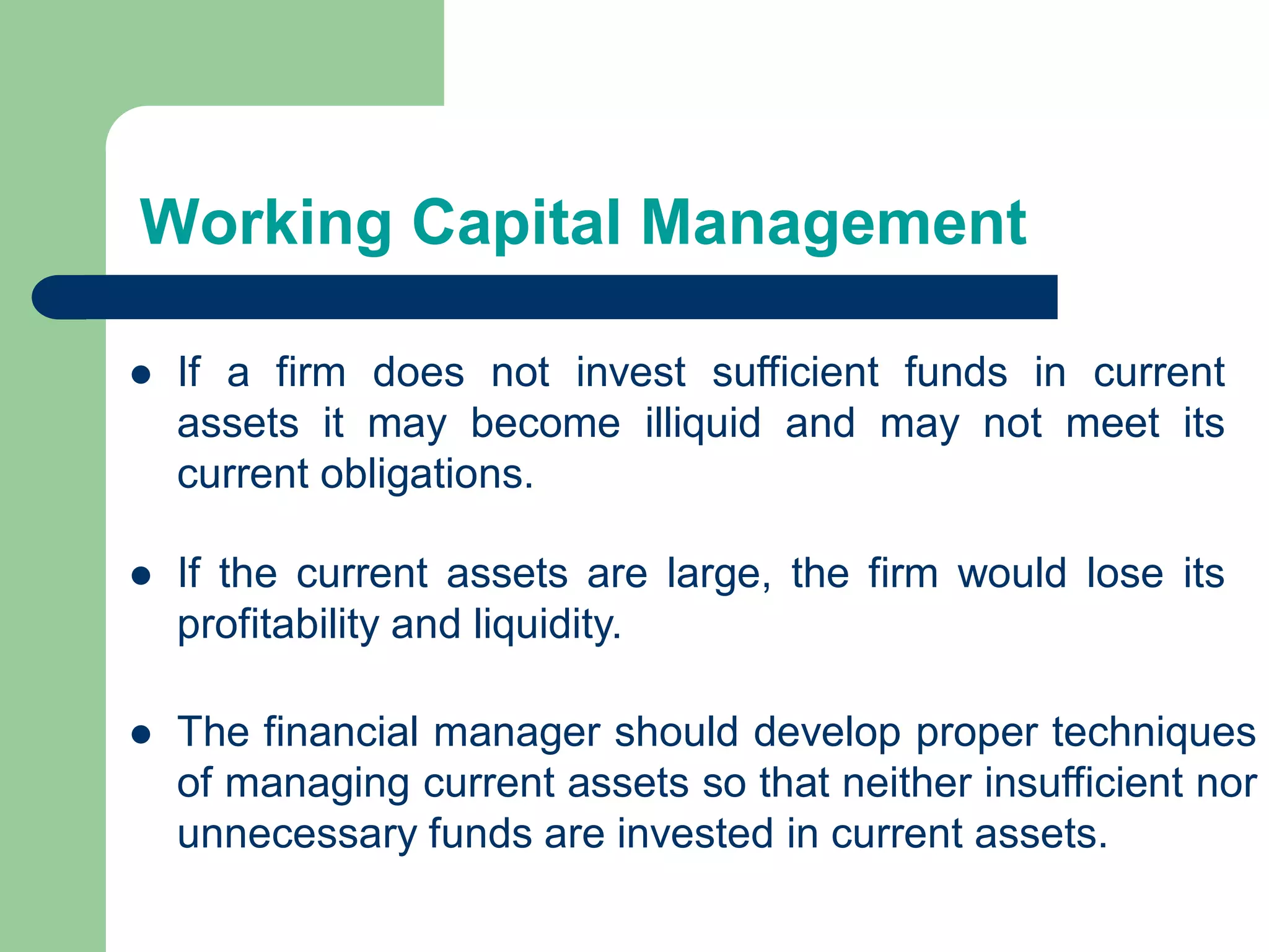 Working Capital Management
 If a firm does not invest sufficient funds in current
assets it may become illiquid and may not meet its
current obligations.
 The financial manager should develop proper techniques
of managing current assets so that neither insufficient nor
unnecessary funds are invested in current assets.
 If the current assets are large, the firm would lose its
profitability and liquidity.
 
