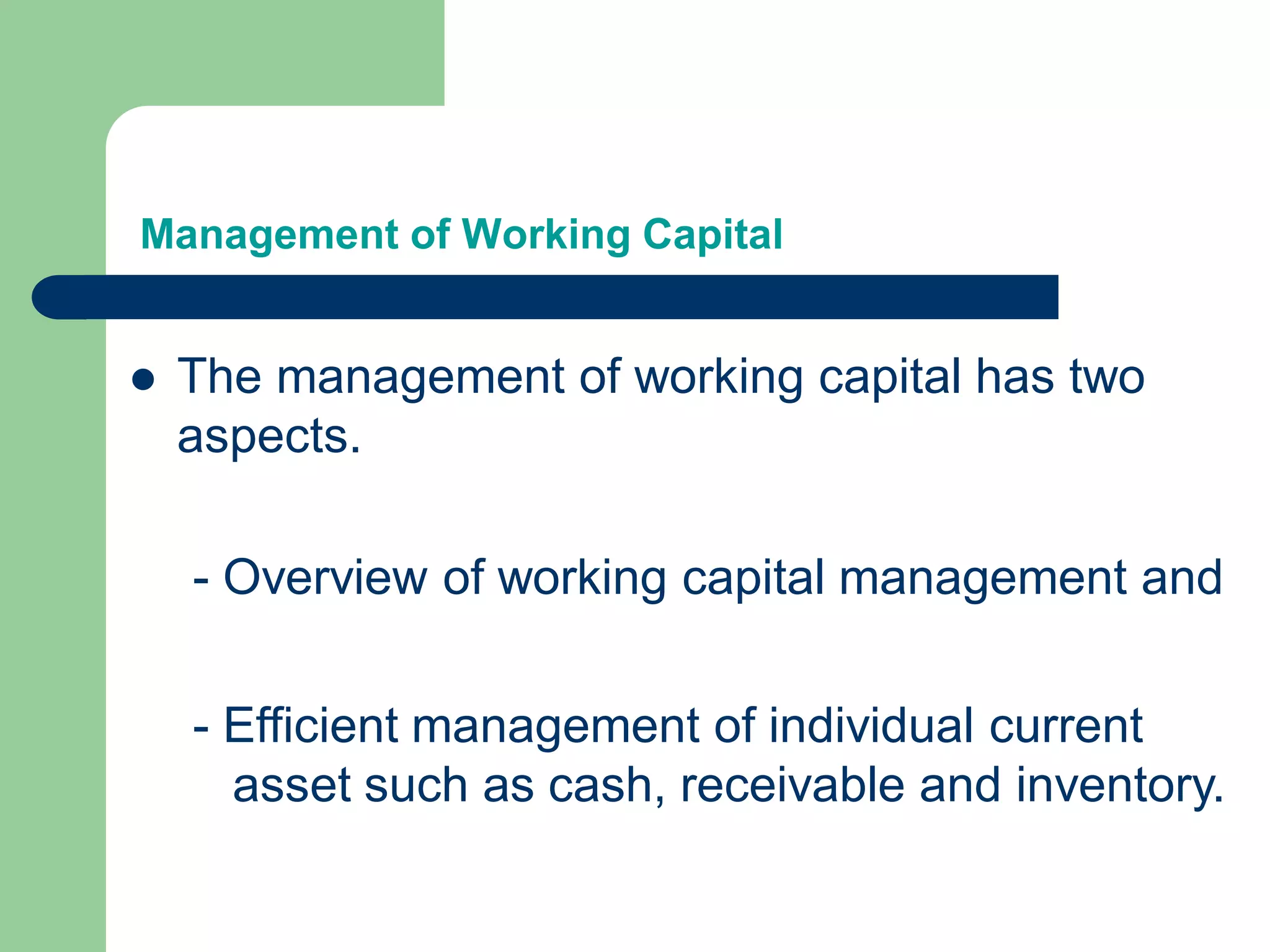 Management of Working Capital
 The management of working capital has two
aspects.
- Efficient management of individual current
asset such as cash, receivable and inventory.
- Overview of working capital management and
 