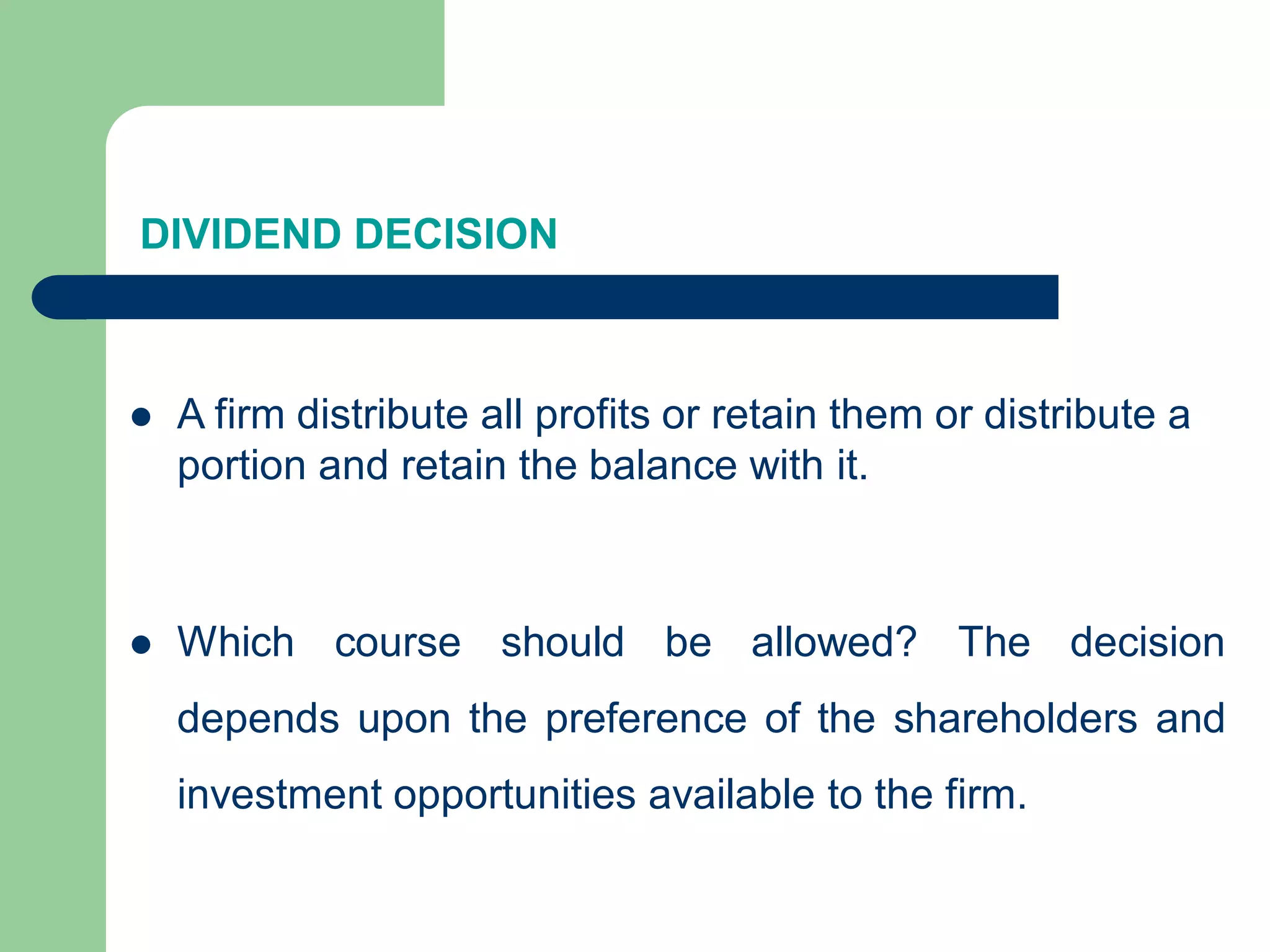 DIVIDEND DECISION
 A firm distribute all profits or retain them or distribute a
portion and retain the balance with it.
 Which course should be allowed? The decision
depends upon the preference of the shareholders and
investment opportunities available to the firm.
 