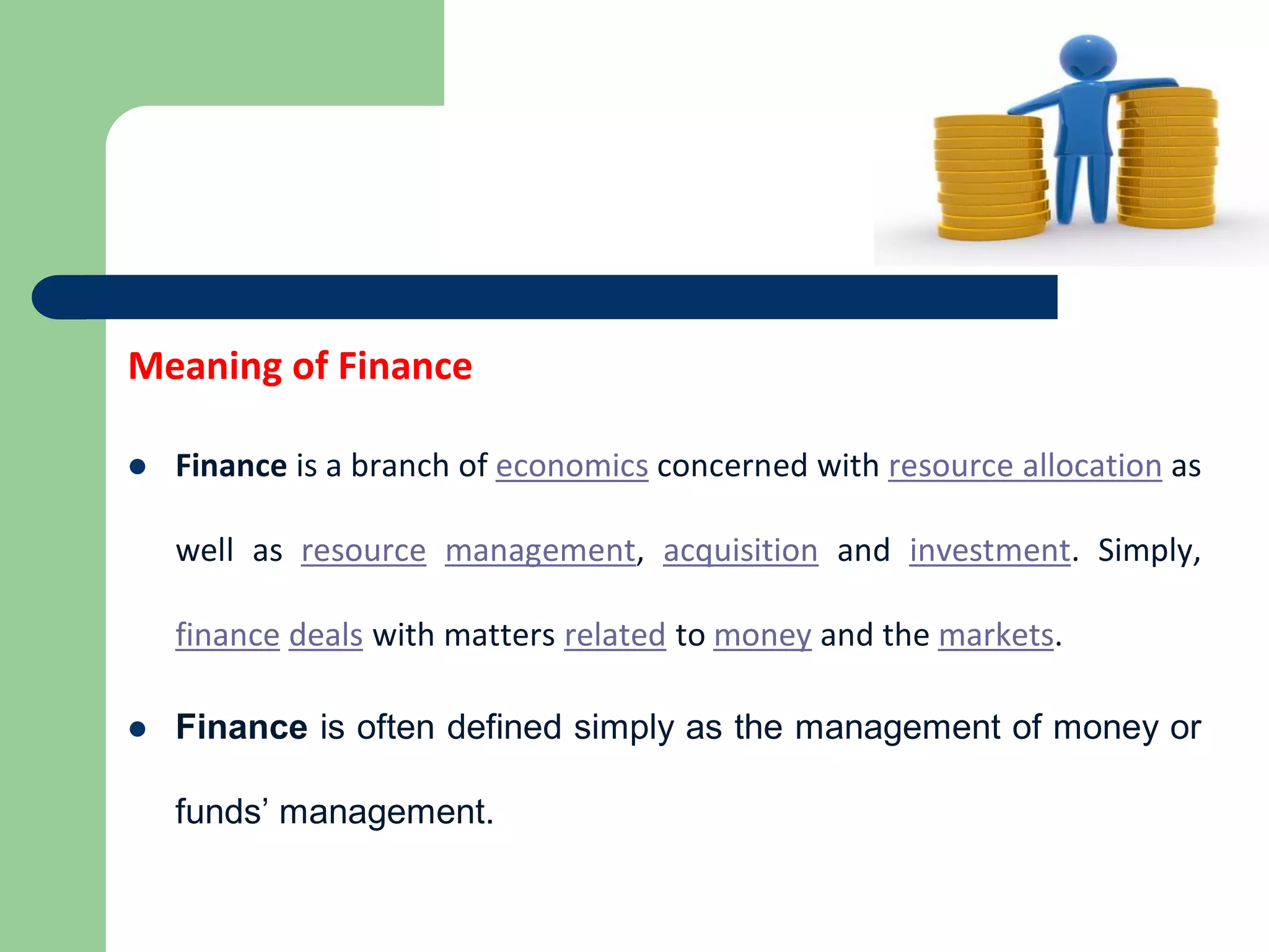 Meaning of Finance
 Finance is a branch of economics concerned with resource allocation as
well as resource management, acquisition and investment. Simply,
finance deals with matters related to money and the markets.
 Finance is often defined simply as the management of money or
funds’ management.
 