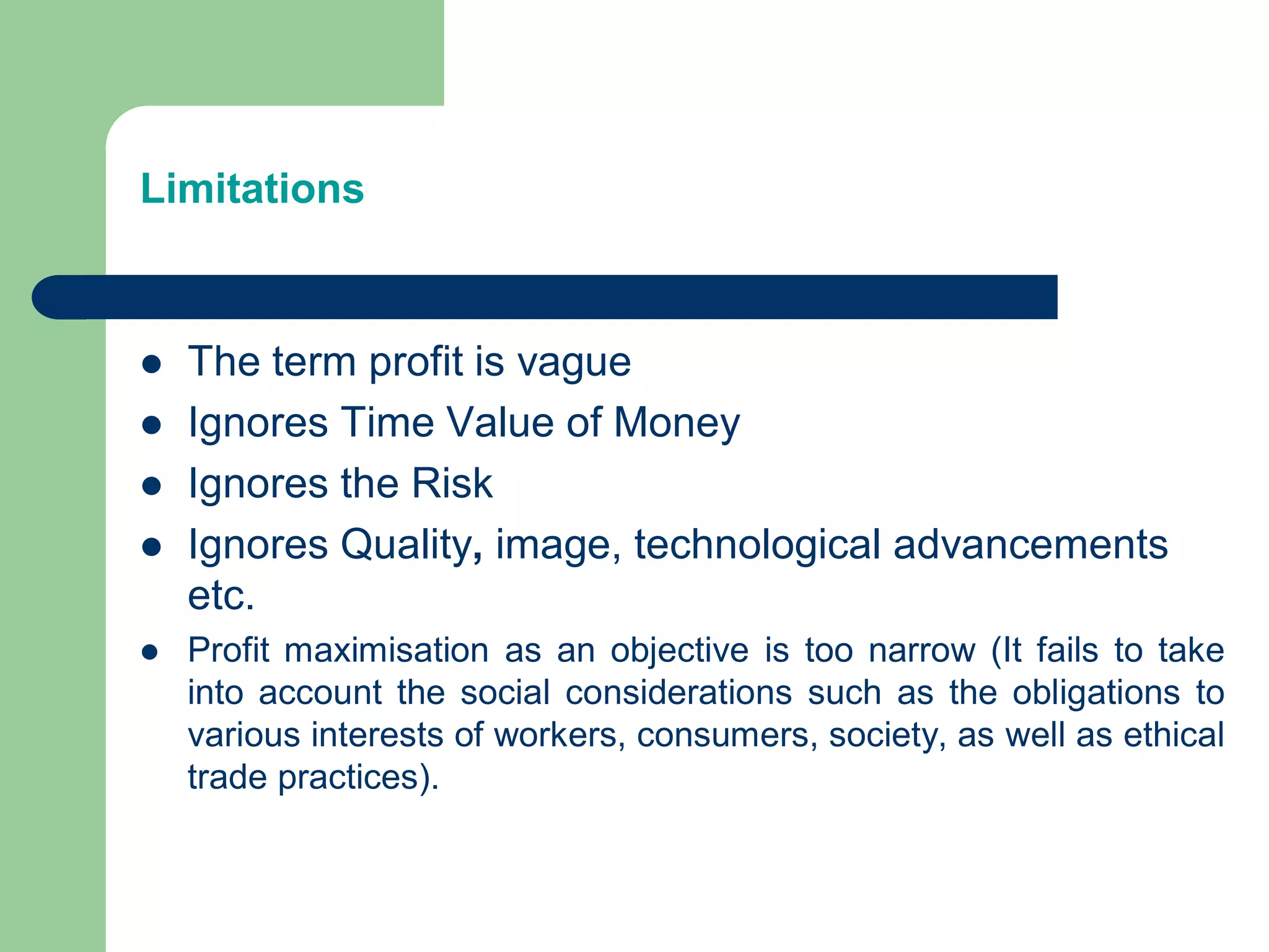 Limitations
 The term profit is vague
 Ignores Time Value of Money
 Ignores the Risk
 Ignores Quality, image, technological advancements
etc.
 Profit maximisation as an objective is too narrow (It fails to take
into account the social considerations such as the obligations to
various interests of workers, consumers, society, as well as ethical
trade practices).
 