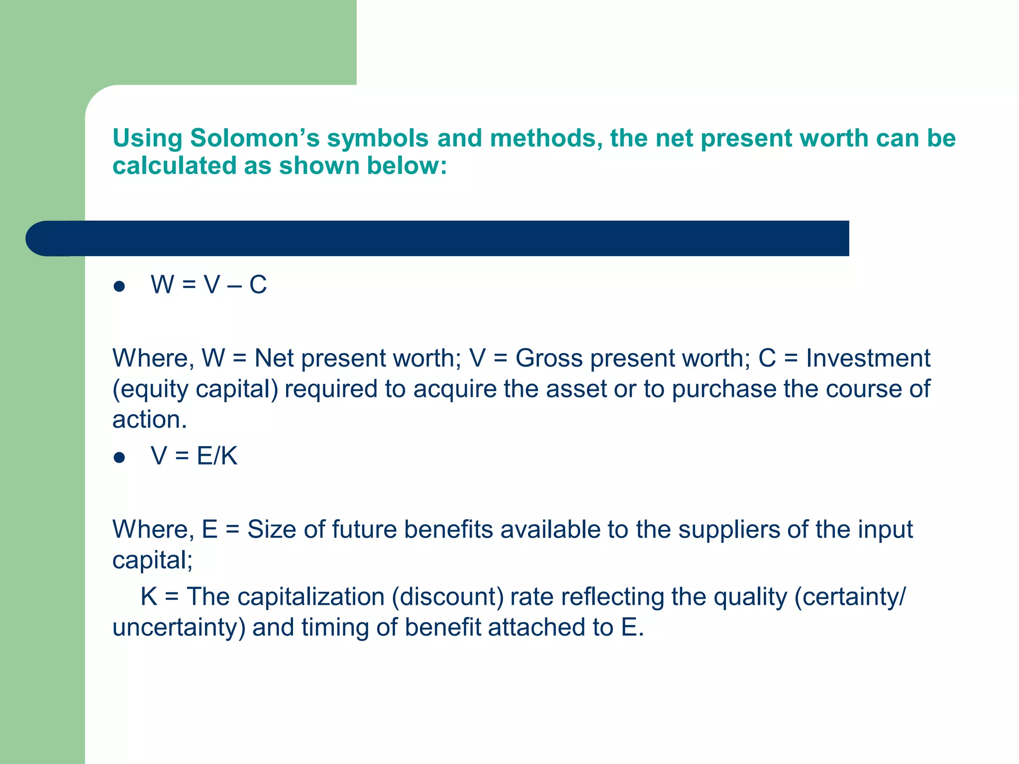 Using Solomon’s symbols and methods, the net present worth can be
calculated as shown below:
 W = V – C
Where, W = Net present worth; V = Gross present worth; C = Investment
(equity capital) required to acquire the asset or to purchase the course of
action.
 V = E/K
Where, E = Size of future benefits available to the suppliers of the input
capital;
K = The capitalization (discount) rate reflecting the quality (certainty/
uncertainty) and timing of benefit attached to E.
 