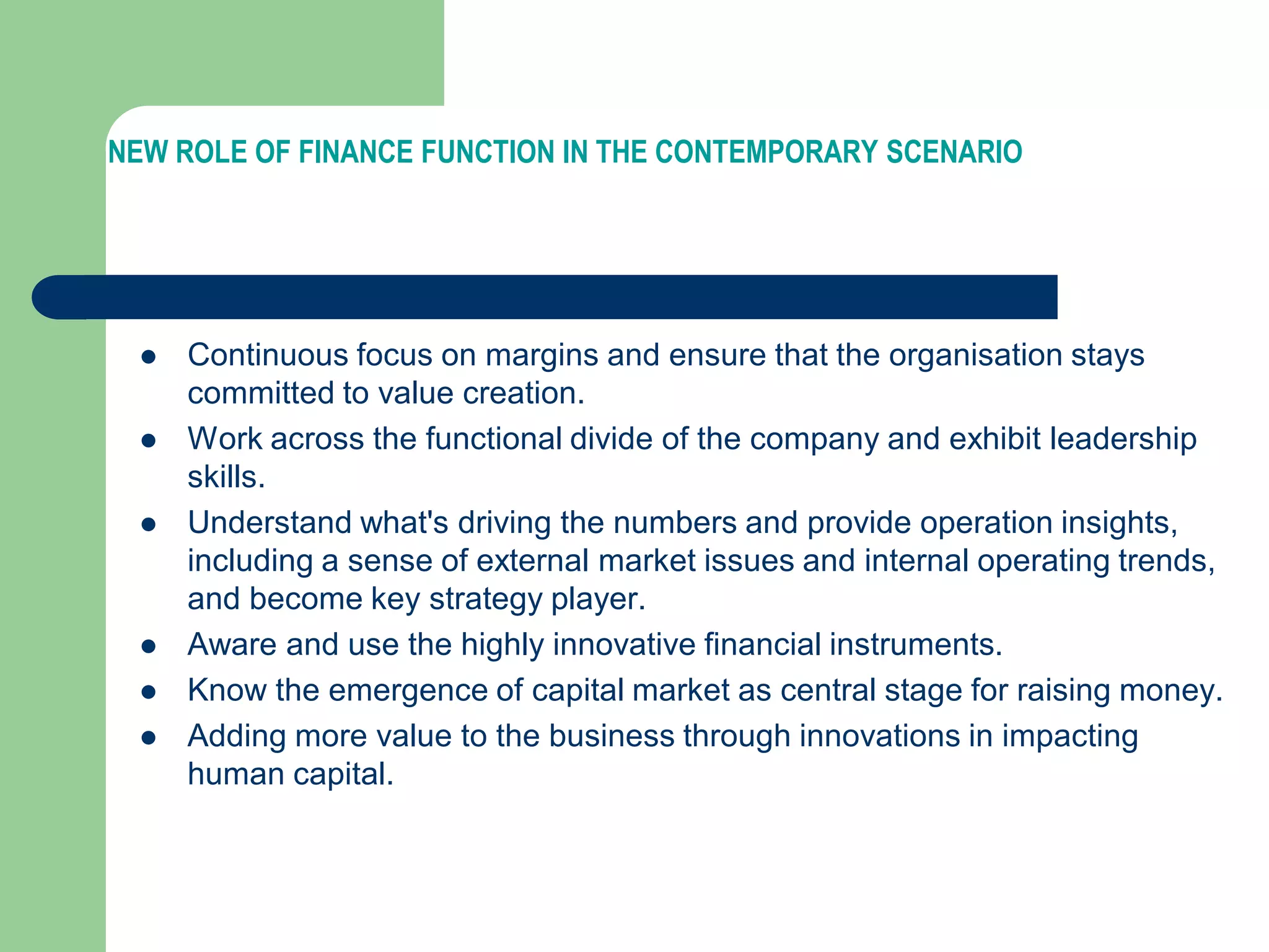 NEW ROLE OF FINANCE FUNCTION IN THE CONTEMPORARY SCENARIO
 Continuous focus on margins and ensure that the organisation stays
committed to value creation.
 Work across the functional divide of the company and exhibit leadership
skills.
 Understand what's driving the numbers and provide operation insights,
including a sense of external market issues and internal operating trends,
and become key strategy player.
 Aware and use the highly innovative financial instruments.
 Know the emergence of capital market as central stage for raising money.
 Adding more value to the business through innovations in impacting
human capital.
 