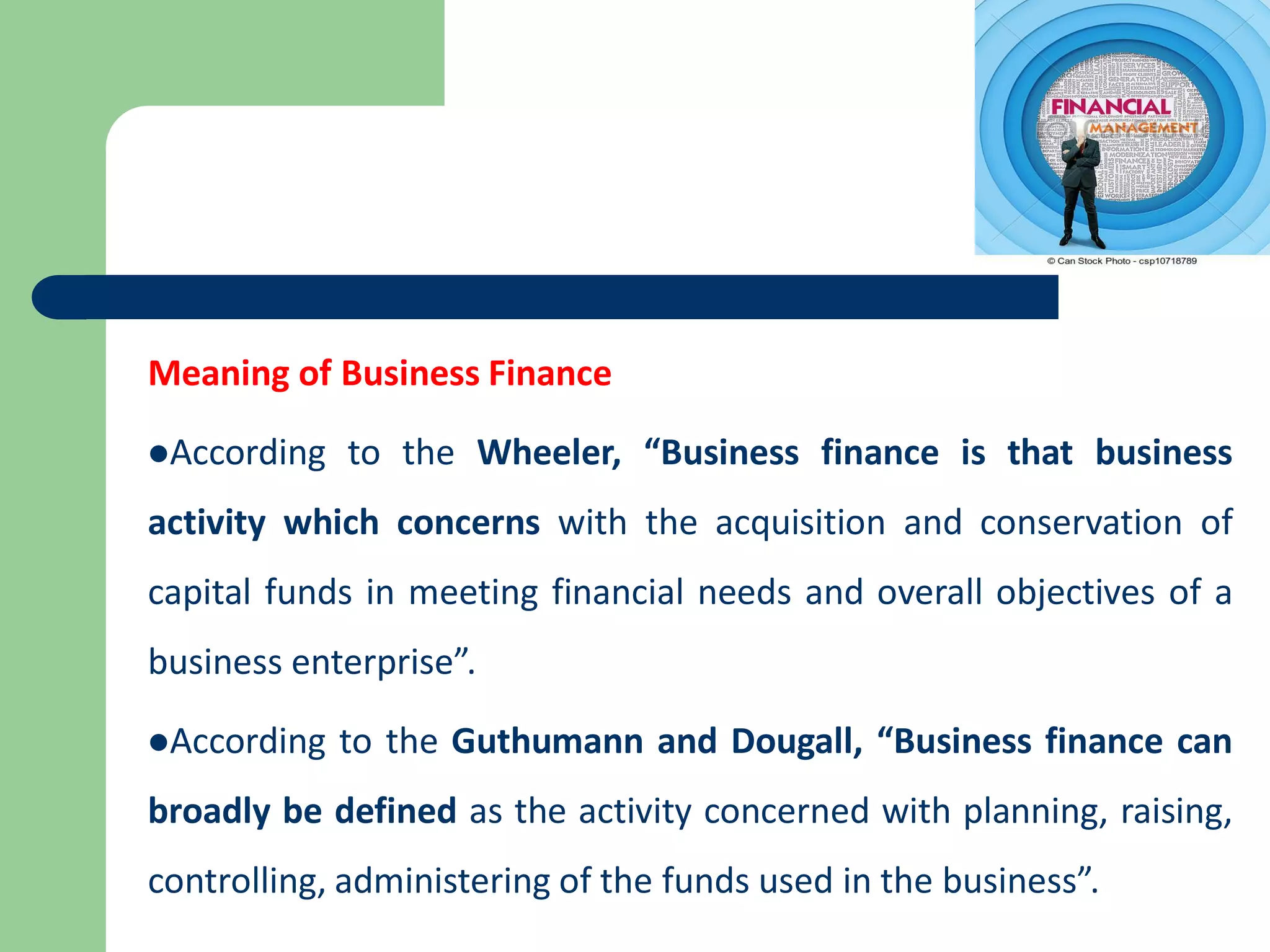 Meaning of Business Finance
According to the Wheeler, “Business finance is that business
activity which concerns with the acquisition and conservation of
capital funds in meeting financial needs and overall objectives of a
business enterprise”.
According to the Guthumann and Dougall, “Business finance can
broadly be defined as the activity concerned with planning, raising,
controlling, administering of the funds used in the business”.
 