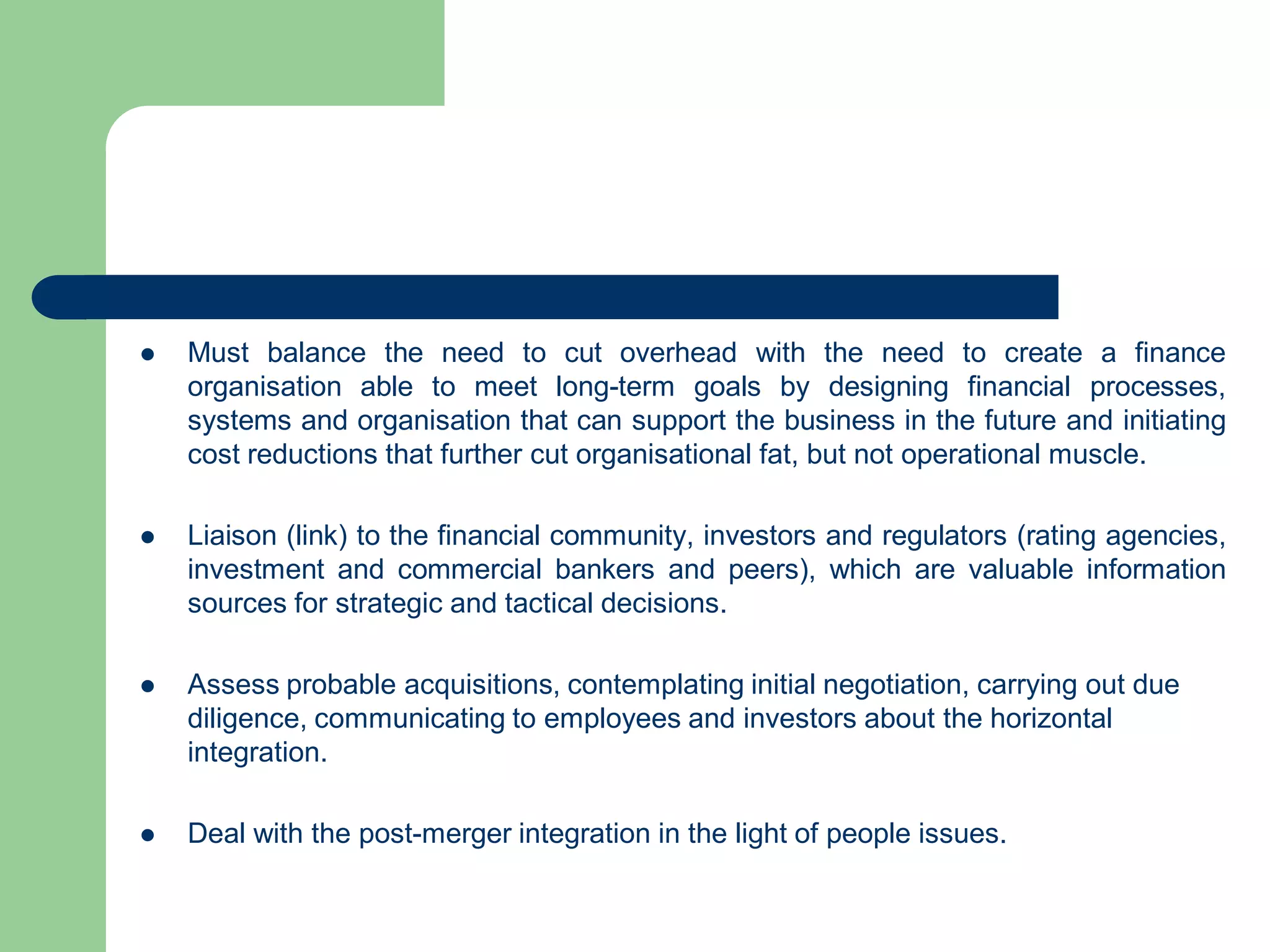  Must balance the need to cut overhead with the need to create a finance
organisation able to meet long-term goals by designing financial processes,
systems and organisation that can support the business in the future and initiating
cost reductions that further cut organisational fat, but not operational muscle.
 Liaison (link) to the financial community, investors and regulators (rating agencies,
investment and commercial bankers and peers), which are valuable information
sources for strategic and tactical decisions.
 Assess probable acquisitions, contemplating initial negotiation, carrying out due
diligence, communicating to employees and investors about the horizontal
integration.
 Deal with the post-merger integration in the light of people issues.
 