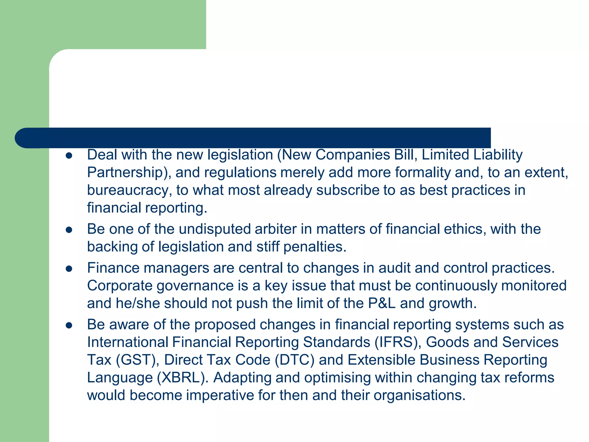  Deal with the new legislation (New Companies Bill, Limited Liability
Partnership), and regulations merely add more formality and, to an extent,
bureaucracy, to what most already subscribe to as best practices in
financial reporting.
 Be one of the undisputed arbiter in matters of financial ethics, with the
backing of legislation and stiff penalties.
 Finance managers are central to changes in audit and control practices.
Corporate governance is a key issue that must be continuously monitored
and he/she should not push the limit of the P&L and growth.
 Be aware of the proposed changes in financial reporting systems such as
International Financial Reporting Standards (IFRS), Goods and Services
Tax (GST), Direct Tax Code (DTC) and Extensible Business Reporting
Language (XBRL). Adapting and optimising within changing tax reforms
would become imperative for then and their organisations.
 