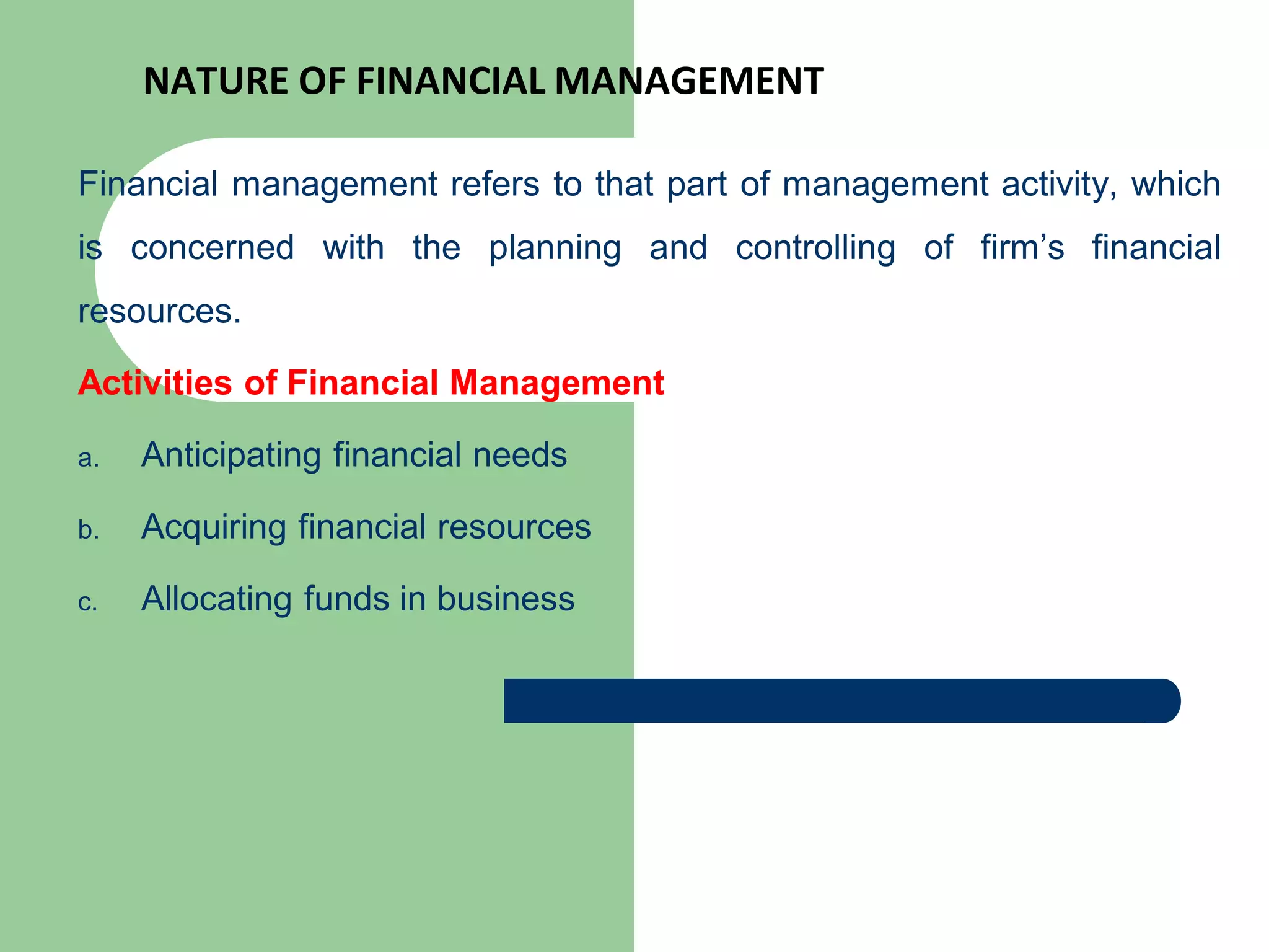 NATURE OF FINANCIAL MANAGEMENT
Financial management refers to that part of management activity, which
is concerned with the planning and controlling of firm’s financial
resources.
Activities of Financial Management
a. Anticipating financial needs
b. Acquiring financial resources
c. Allocating funds in business
 