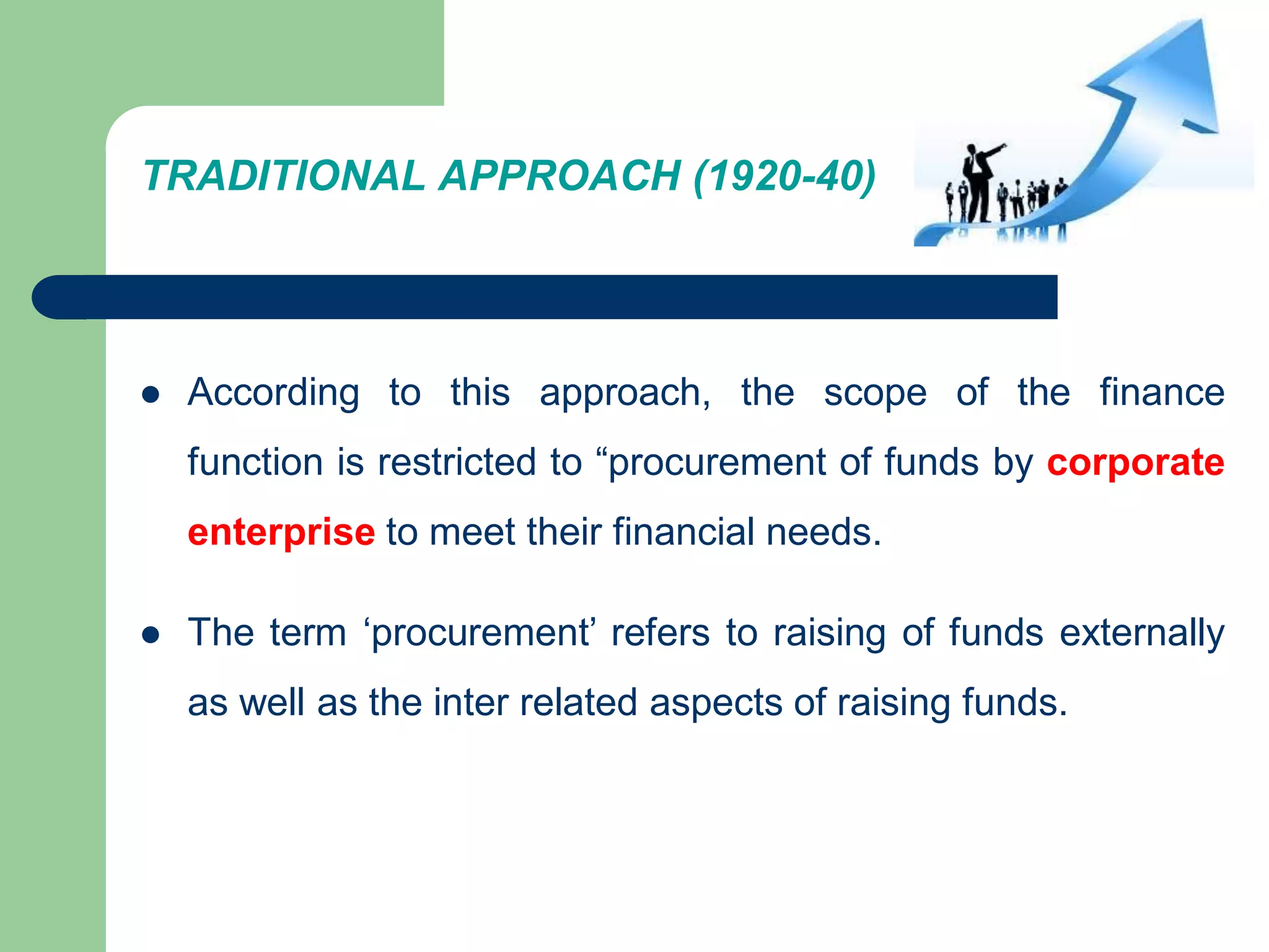 TRADITIONAL APPROACH (1920-40)
 According to this approach, the scope of the finance
function is restricted to “procurement of funds by corporate
enterprise to meet their financial needs.
 The term ‘procurement’ refers to raising of funds externally
as well as the inter related aspects of raising funds.
 
