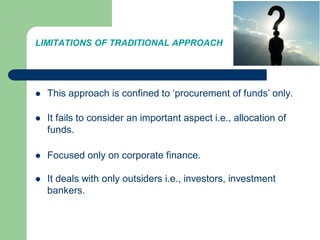 LIMITATIONS OF TRADITIONAL APPROACH
 This approach is confined to ‘procurement of funds’ only.
 It fails to consider an important aspect i.e., allocation of
funds.
 Focused only on corporate finance.
 It deals with only outsiders i.e., investors, investment
bankers.
 
