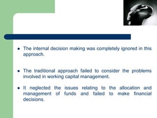  The internal decision making was completely ignored in this
approach.
 The traditional approach failed to consider the problems
involved in working capital management.
 It neglected the issues relating to the allocation and
management of funds and failed to make financial
decisions.
 