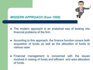 MODERN APPROACH (from 1950)
 The modern approach is an analytical way of looking into
financial problems of the firm.
 According to this approach, the finance function covers both
acquisition of funds as well as the allocation of funds to
various uses.
 Financial management is concerned with the issues
involved in raising of funds and efficient and wise allocation
of funds.
 
