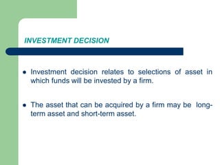 INVESTMENT DECISION
 Investment decision relates to selections of asset in
which funds will be invested by a firm.
 The asset that can be acquired by a firm may be long-
term asset and short-term asset.
 