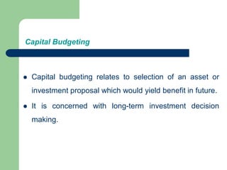 Capital Budgeting
 Capital budgeting relates to selection of an asset or
investment proposal which would yield benefit in future.
 It is concerned with long-term investment decision
making.
 
