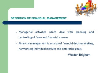 DEFINITION OF FINANCIAL MANAGEMENT
– Managerial activities which deal with planning and
controlling of firms and financial sources.
– Financial management is an area of financial decision making,
harmonsing individual motives and enterprise goals.
- Weston Brigham
 