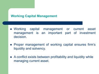 Working Capital Management
 Working capital management or current asset
management is an important part of investment
decision.
 Proper management of working capital ensures firm’s
liquidity and solvency.
 A conflict exists between profitability and liquidity while
managing current asset.
 