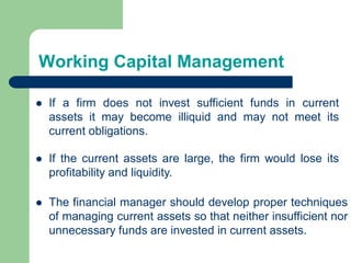 Working Capital Management
 If a firm does not invest sufficient funds in current
assets it may become illiquid and may not meet its
current obligations.
 The financial manager should develop proper techniques
of managing current assets so that neither insufficient nor
unnecessary funds are invested in current assets.
 If the current assets are large, the firm would lose its
profitability and liquidity.
 