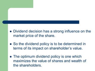  Dividend decision has a strong influence on the
market price of the share.
 So the dividend policy is to be determined in
terms of its impact on shareholder’s value.
 The optimum dividend policy is one which
maximizes the value of shares and wealth of
the shareholders.
 