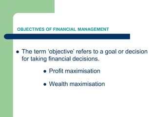 OBJECTIVES OF FINANCIAL MANAGEMENT
 The term ‘objective’ refers to a goal or decision
for taking financial decisions.
 Profit maximisation
 Wealth maximisation
 