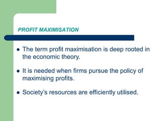 PROFIT MAXIMISATION
 The term profit maximisation is deep rooted in
the economic theory.
 It is needed when firms pursue the policy of
maximising profits.
 Society’s resources are efficiently utilised.
 